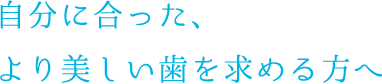 自分に合った、より美しい歯を求める方へ